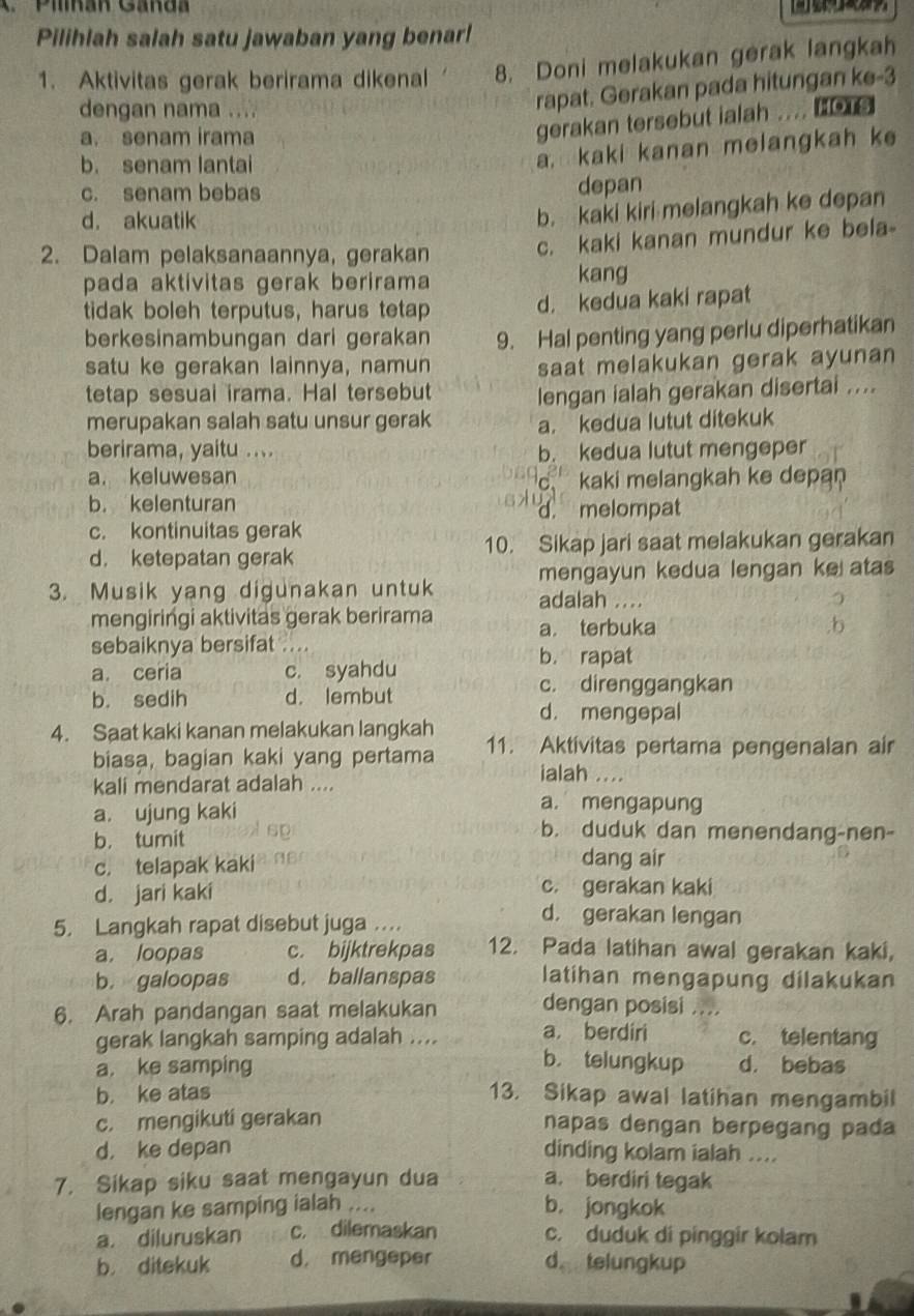 Piman Gand 【】  
Pilihlah salah satu jawaban yang benar!
1. Aktivitas gerak berirama dikenal 8. Doni melakukan gerak langkah
dengan nama ....
rapat. Gerakan pada hitungan ke-3
a. senam irama
gerakan tersebut ialah .... ter
b. senam lantai
a, kaki kanan melangkah ke
c. senam bebas depan
d. akuatik
b. kaki kiri melangkah ke depan
2. Dalam pelaksanaannya, gerakan
c. kaki kanan mundur ke bela-
pada aktivitas gerak berirama kang
tidak boleh terputus, harus tetap d. kedua kaki rapat
berkesinambungan dari gerakan 9. Hal penting yang perlu diperhatikan
satu ke gerakan lainnya, namun
saat melakukan gerak ayunan 
tetap sesual irama. Hal tersebut lengan ialah gerakan disertai ....
merupakan salah satu unsur gerak a. kedua lutut ditekuk
berirama, yaitu .... b. kedua lutut mengeper
a. keluwesan kaki melangkah ke depan
C.
b. kelenturan d. melompat
c. kontinuitas gerak
d. ketepatan gerak 10. Sikap jari saat melakukan gerakan
mengayun kedua lengan ke atas
3. Musik yang digunakan untuk adalah ....
mengiringi aktivitas gerak berirama a. terbuka ,b
sebaiknya bersifat ....
b. rapat
a. ceria c. syahdu
b. sedih d. lembut
c. direnggangkan
d. mengepal
4. Saat kaki kanan melakukan langkah 11. Aktivitas pertama pengenalan air
biasa, bagian kaki yang pertama ialah ....
kali mendarat adalah ....
a. mengapung
a. ujung kaki b. duduk dan menendang-nen-
b. tumit
c. telapak kaki dang air
d. jari kaki c. gerakan kaki
5. Langkah rapat disebut juga …
d. gerakan lengan
a. loopas c. bijktrekpas 12. Pada latihan awal gerakan kaki,
b. galoopas d. ballanspas latihan mengapung dilakukan
6. Arah pandangan saat melakukan dengan posisi ....
gerak langkah samping adalah .... a berdiri c. telentang
b. telungkup
a. ke samping d. bebas
b. ke atas 13. Sikap awal latihan mengambil
c. mengikuti gerakan napas dengan berpegang pada
d， ke depan dinding kolam ialah ....
7. Sikap siku saat mengayun dua a. berdiri tegak
lengan ke samping ialah .... b. jongkok
a. diluruskan c. dilemaskan c. duduk di pinggir kolam
b. ditekuk d. mengeper d telungkup