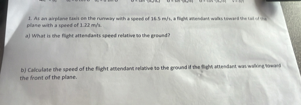 |uy+90 =sin^aa_y/a) θ =cos°(alpha ,/alpha ) v=a/t
1. As an airplane taxis on the runway with a speed of 16.5 m/s, a flight attendant walks toward the tail of the 
plane with a speed of 1.22 m/s. 
a) What is the flight attendants speed relative to the ground? 
b) Calculate the speed of the flight attendant relative to the ground if the flight attendant was walking toward 
the front of the plane.