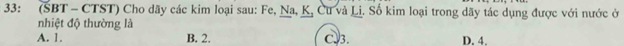 33: (SBT - CTST) Cho dãy các kim loại sau: Fe, Na, K, Cu và Lị. Số kim loại trong dãy tác dụng được với nước ở
nhiệt độ thường là
A. 1. B. 2. C. 3. D. 4.