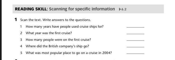 READING SKILL: Scanning for specific information 6.2 
1 Scan the text. Write answers to the questions. 
1 How many years have people used cruise ships for? 
_ 
2 What year was the first cruise? 
_ 
3 How many people were on the first cruise? 
_ 
4 Where did the British company's ship go? 
_ 
5 What was most popular place to go on a cruise in 2004?_