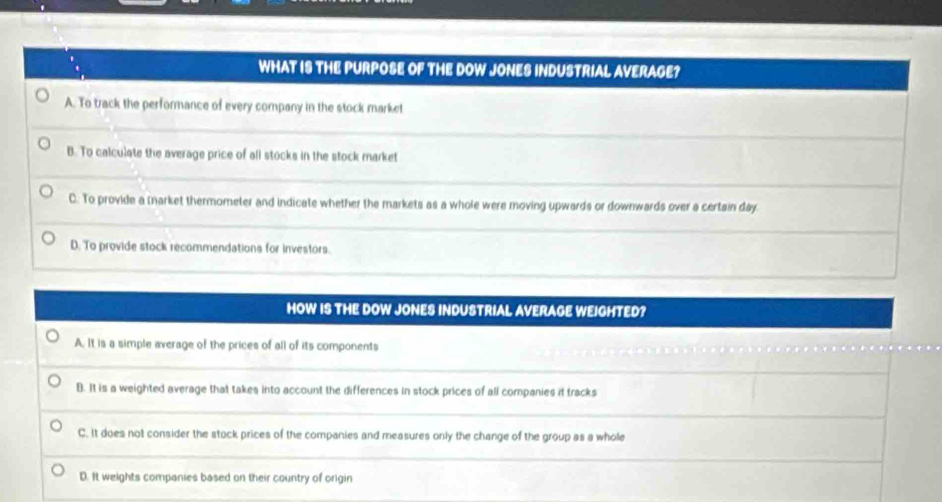 WHAT IS THE PURPOSE OF THE DOW JONES INDUSTRIAL AVERAGE?
A. To track the performance of every company in the stock market
B. To calculate the average price of all stocks in the stock market
C. To provide a market thermometer and indicate whether the markets as a whole were moving upwards or downwards over a certain day.
D. To provide stock recommendations for investors.
HOW IS THE DOW JONES INDUSTRIAL AVERAGE WEIGHTED?
A. It is a simple average of the prices of all of its components
B. It is a weighted average that takes into account the differences in stock prices of all companies it tracks
C. It does not consider the stock prices of the companies and measures only the change of the group as a whole
D. It weights companies based on their country of origin