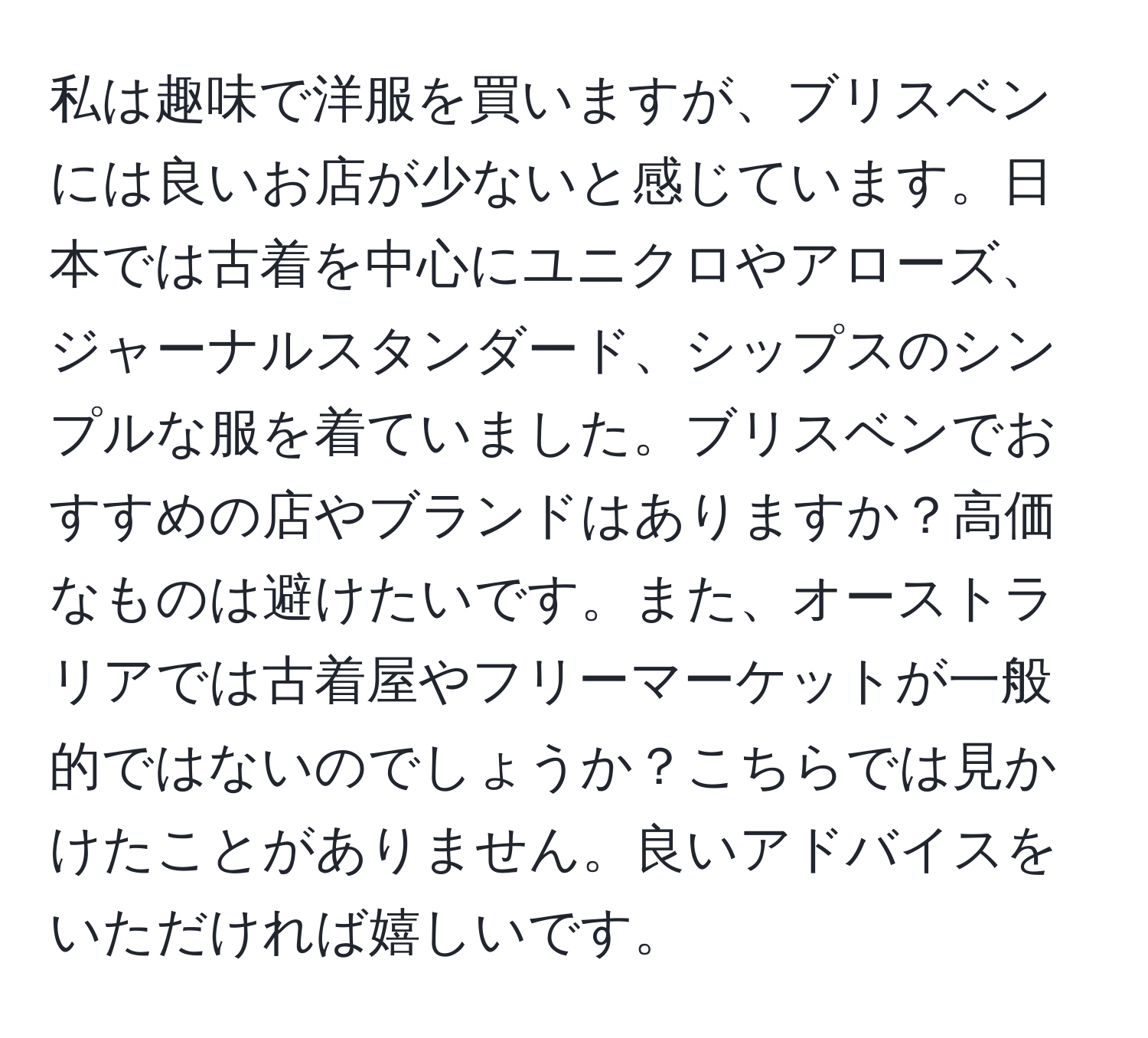 私は趣味で洋服を買いますが、ブリスベンには良いお店が少ないと感じています。日本では古着を中心にユニクロやアローズ、ジャーナルスタンダード、シップスのシンプルな服を着ていました。ブリスベンでおすすめの店やブランドはありますか？高価なものは避けたいです。また、オーストラリアでは古着屋やフリーマーケットが一般的ではないのでしょうか？こちらでは見かけたことがありません。良いアドバイスをいただければ嬉しいです。