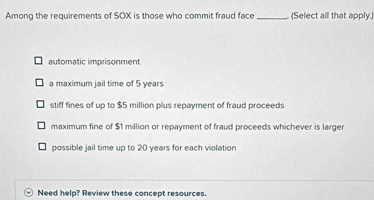 Among the requirements of SOX is those who commit fraud face _. (Select all that apply.)
automatic imprisonment
a maximum jail time of 5 years
stiff fines of up to $5 million plus repayment of fraud proceeds
maximum fine of $1 million or repayment of fraud proceeds whichever is larger
possible jail time up to 20 years for each violation
Need help? Review these concept resources.