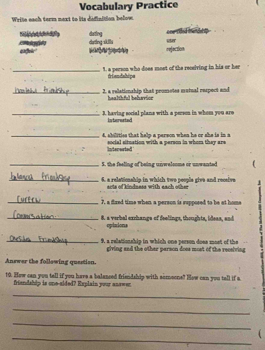 Vocabulary Practice 
Write each term next to its definition below. 
Catergea tckhp dating one sided thendship 
dating skills 
user 
afr e a d riend g . rejection 
_1. a person who does most of the receiving in his or her 
friendships 
_2. a relationship that promotes mutual respect and 
healthful behavior 
_3. having social plans with a person in whom you are 
interested 
_4. abilities that help a person when he or she is in a 
social situation with a person in whom they are 
interested 
_5. the feeling of being unwelcome or unwanted 
_6. a relationship in which two people give and receive 
acts of kindness with each other 
_7. a fixed time when a person is supposed to be at home 
_8. a verbal exchange of feelings, thoughts, ideas, and 
opinions 
_9. a relationship in which one person does most of the 
giving and the other person does most of the recaiving 
Answer the following question. 
10. How can you tell if you have a balanced friendship with someone? How can you tell if a 
friendship is one-sided? Explain your answer. 
_ 
_ 
_ 
_ 
