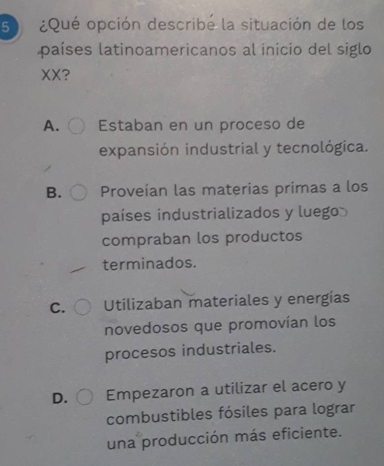 5 ¿Qué opción describé la situación de los
países latinoamericanos al inicio del siglo
XX?
A. Estaban en un proceso de
expansión industrial y tecnológica.
B. Proveían las materias primas a los
países industrializados y luego 
compraban los productos
terminados.
C. Utilizaban materiales y energías
novedosos que promovían los
procesos industriales.
D. Empezaron a utilizar el acero y
combustibles fósiles para lograr
una producción más eficiente.