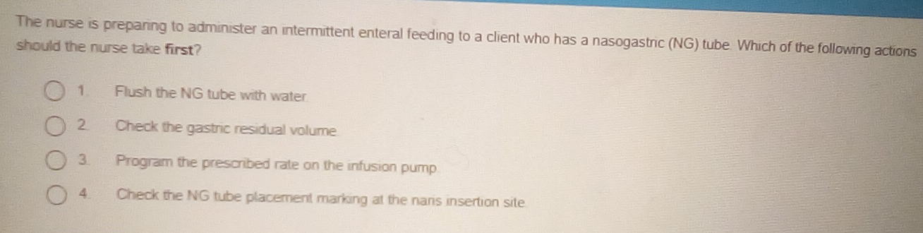 The nurse is preparing to administer an intermittent enteral feeding to a client who has a nasogastric (NG) tube. Which of the following actions 
should the nurse take first? 
1. Flush the NG tube with water. 
2. Check the gastric residual volume 
3. Program the prescribed rate on the infusion pump. 
4. Check the NG tube placement marking at the naris insertion site