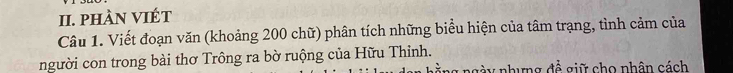 phÀN VIÉT 
Câu 1. Viết đoạn văn (khoảng 200 chữ) phân tích những biểu hiện của tâm trạng, tình cảm của 
người con trong bài thơ Trông ra bờ ruộng của Hữu Thinh. 
ng à y nhưng đề giữ cho nhân cách