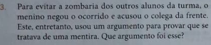 Para evitar a zombaria dos outros alunos da turma, o 
menino negou o ocorrido e acusou o colega da frente. 
Este, entretanto, usou um argumento para provar que se 
tratava de uma mentira. Que argumento foi esse?