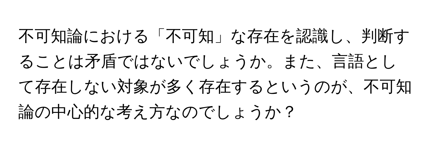 不可知論における「不可知」な存在を認識し、判断することは矛盾ではないでしょうか。また、言語として存在しない対象が多く存在するというのが、不可知論の中心的な考え方なのでしょうか？