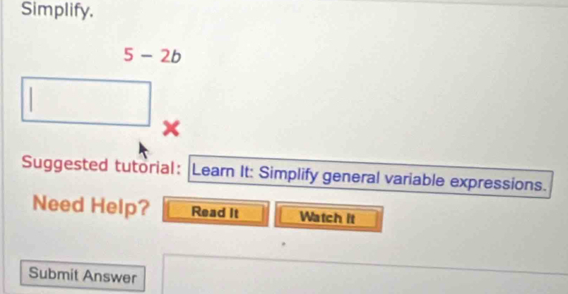 Simplify,
5-2b
x 
Suggested tutorial: Learn It: Simplify general variable expressions. 
Need Help? Read It Watch it 
Submit Answer