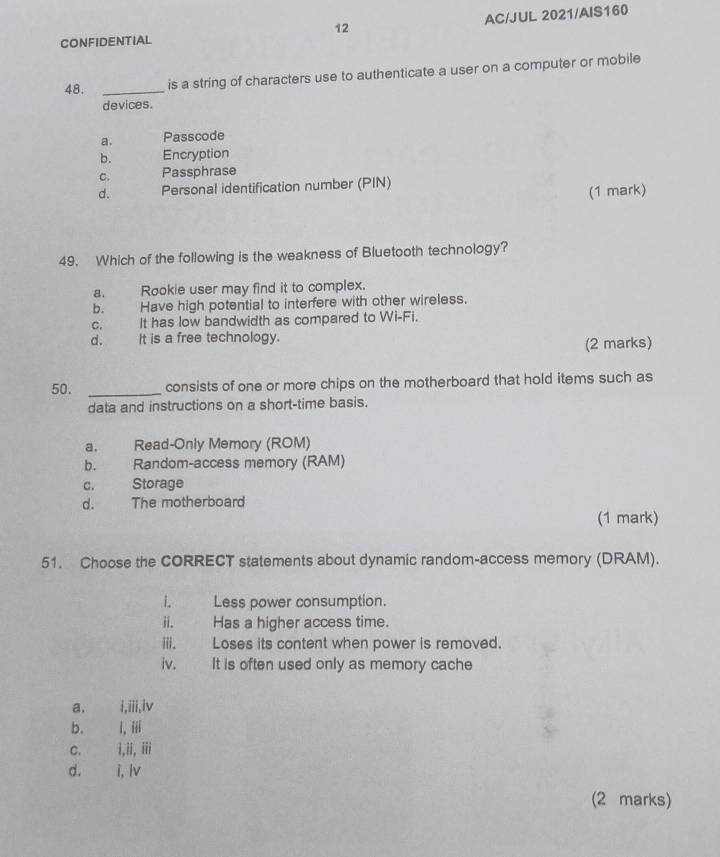 AC/JUL 2021/AIS160
CONFIDENTIAL
48. _is a string of characters use to authenticate a user on a computer or mobile
devices.
a. Passcode
b. Encryption
C. Passphrase
d. Personal identification number (PIN)
(1 mark)
49. Which of the following is the weakness of Bluetooth technology?
a. Rookie user may find it to complex.
b. Have high potential to interfere with other wireless.
c. It has low bandwidth as compared to Wi-Fi.
d. It is a free technology.
(2 marks)
50. _consists of one or more chips on the motherboard that hold items such as
data and instructions on a short-time basis.
a. Read-Only Memory (ROM)
b. Random-access memory (RAM)
c. Storage
d. The motherboard
(1 mark)
51. Choose the CORRECT statements about dynamic random-access memory (DRAM).
i. Less power consumption.
ii. Has a higher access time.
iii. Loses its content when power is removed.
iv. It is often used only as memory cache
a. i,iii,iv
b. I,iii
C. I,ii,iii
d. i,Iv 
(2 marks)