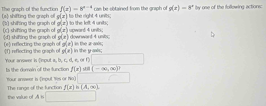 The graph of the function f(x)=8^(x-4) can be obtained from the graph of g(x)=8^x by one of the following actions: 
(a) shifting the graph of g(x) to the right 4 units; 
(b) shifting the graph of g(x) to the left 4 units; 
(c) shifting the graph of g(x) upward 4 units; 
(d) shifting the graph of g(x) downward 4 units; 
(e) reflecting the graph of g(x) in the x-axis; 
(f) reflecting the graph of g(x) in the y-axis; 
Your answer is (input a, b, c, d, e, or f) 
Is the domain of the function f(x) still (-∈fty ,∈fty ) 7 
Your answer is (input Yes or No) 
The range of the function f(x) is (A,∈fty ), 
the value of A is