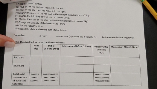 Hit the "reset" button. 
18) Click on the red cart and move it to the left. 
19) Click on the blue cart and move it to the right. 
201 Change the mass of the red cart to the far right (heaviest mass of 3kg). 
21) Change the initial velocity of the red cart to 2m/s. 
22) Change the mass of the blue cart to the far left (lightest mass of 1kg). 
23) Change the velocity of the blue cart to -4m/'s. 
24) Cilick the "start" button. 
25) Record the data and results in the table below: 
Formulas: p=mv momentum (p) = mass (m) ● velocity (v) Make sure to include negatives