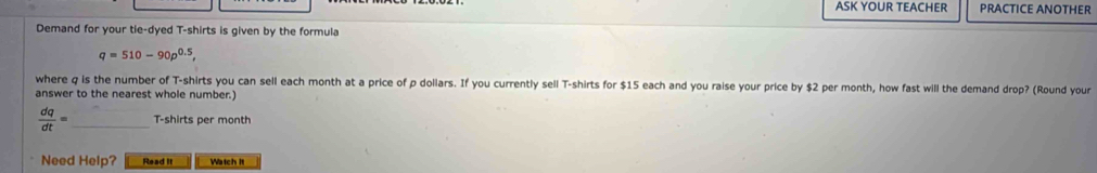 ASK YOUR TEACHER PRACTICE ANOTHER 
Demand for your tie-dyed T-shirts is given by the formula
q=510-90p^(0.5), 
where q is the number of T-shirts you can sell each month at a price of p dollars. If you currently sell T-shirts for $15 each and you raise your price by $2 per month, how fast will the demand drop? (Round your 
answer to the nearest whole number.)
 dq/dt = _T-shirts per month
Need Help? Read It Watch It