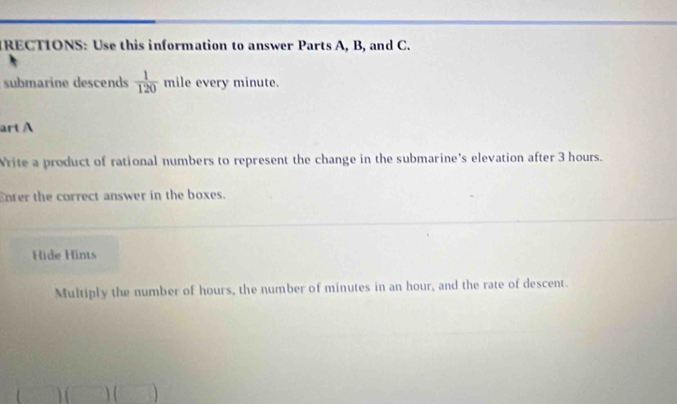 IRECTIONS: Use this information to answer Parts A, B, and C. 
submarine descends  1/120  △ mile every minute. 
art A 
Write a product of rational numbers to represent the change in the submarine's elevation after 3 hours. 
Enter the correct answer in the boxes. 
Hide Hints 
Multiply the number of hours, the number of minutes in an hour, and the rate of descent. 
□ )(□ )(□ )