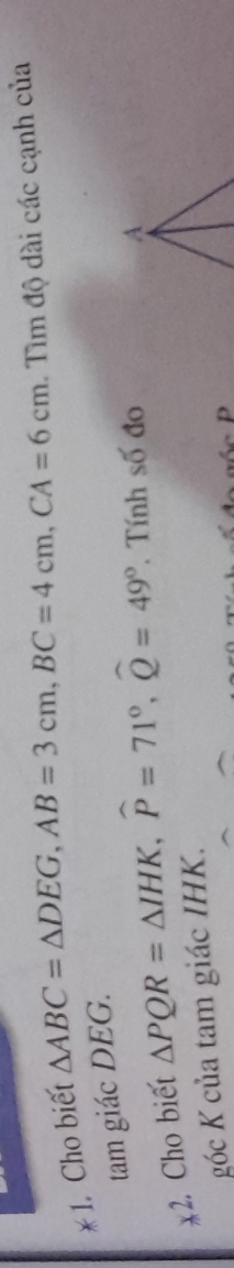 Cho biết
△ ABC=△ DEG, AB=3cm, BC=4cm, CA=6cm Tìm độ dài các cạnh của 
tam giác DEG. 
2. Cho biết △ PQR=△ IHK, widehat P=71°, widehat Q=49° Tính số đo 
góc K của tam giác IHK.
p