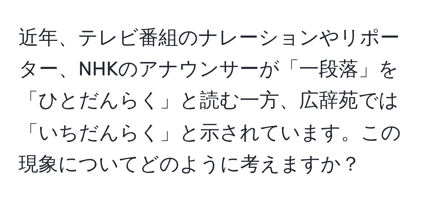 近年、テレビ番組のナレーションやリポーター、NHKのアナウンサーが「一段落」を「ひとだんらく」と読む一方、広辞苑では「いちだんらく」と示されています。この現象についてどのように考えますか？