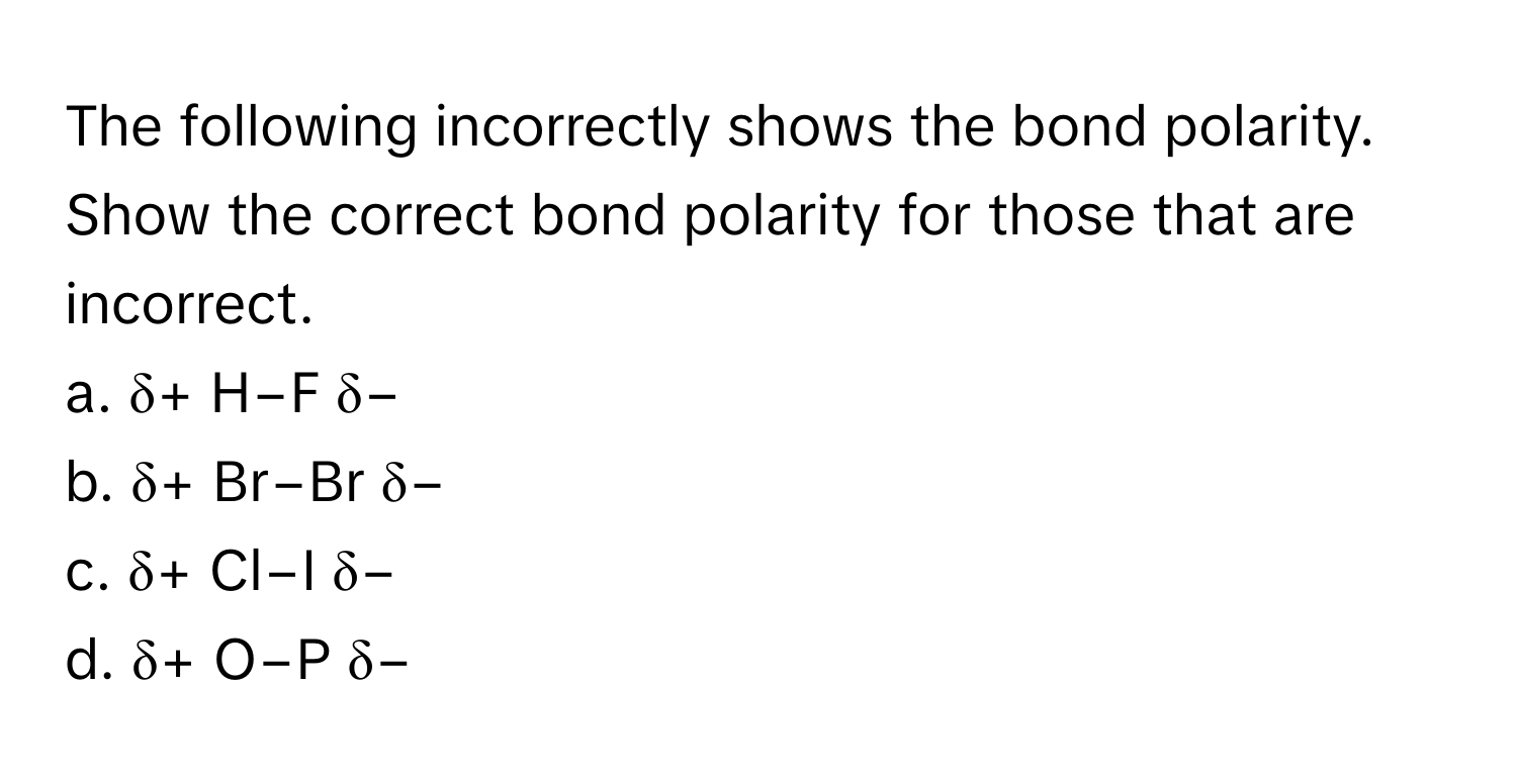 The following incorrectly shows the bond polarity. Show the correct bond polarity for those that are incorrect. 
a. δ+ H−F δ−
b. δ+ Br−Br δ−
c. δ+ Cl−I δ−
d. δ+ O−P δ−