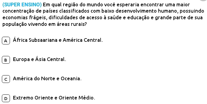 (SUPER ENSINO) Em qual região do mundo você esperaria encontrar uma maior
concentração de países classificados com baixo desenvolvimento humano, possuindo
economias frágeis, dificuldades de acesso à saúde e educação e grande parte de sua
população vivendo em áreas rurais?
A África Subsaariana e América Central.
B Europa e Ásia Central.
c América do Norte e Oceania.
D Extremo Oriente e Oriente Médio.