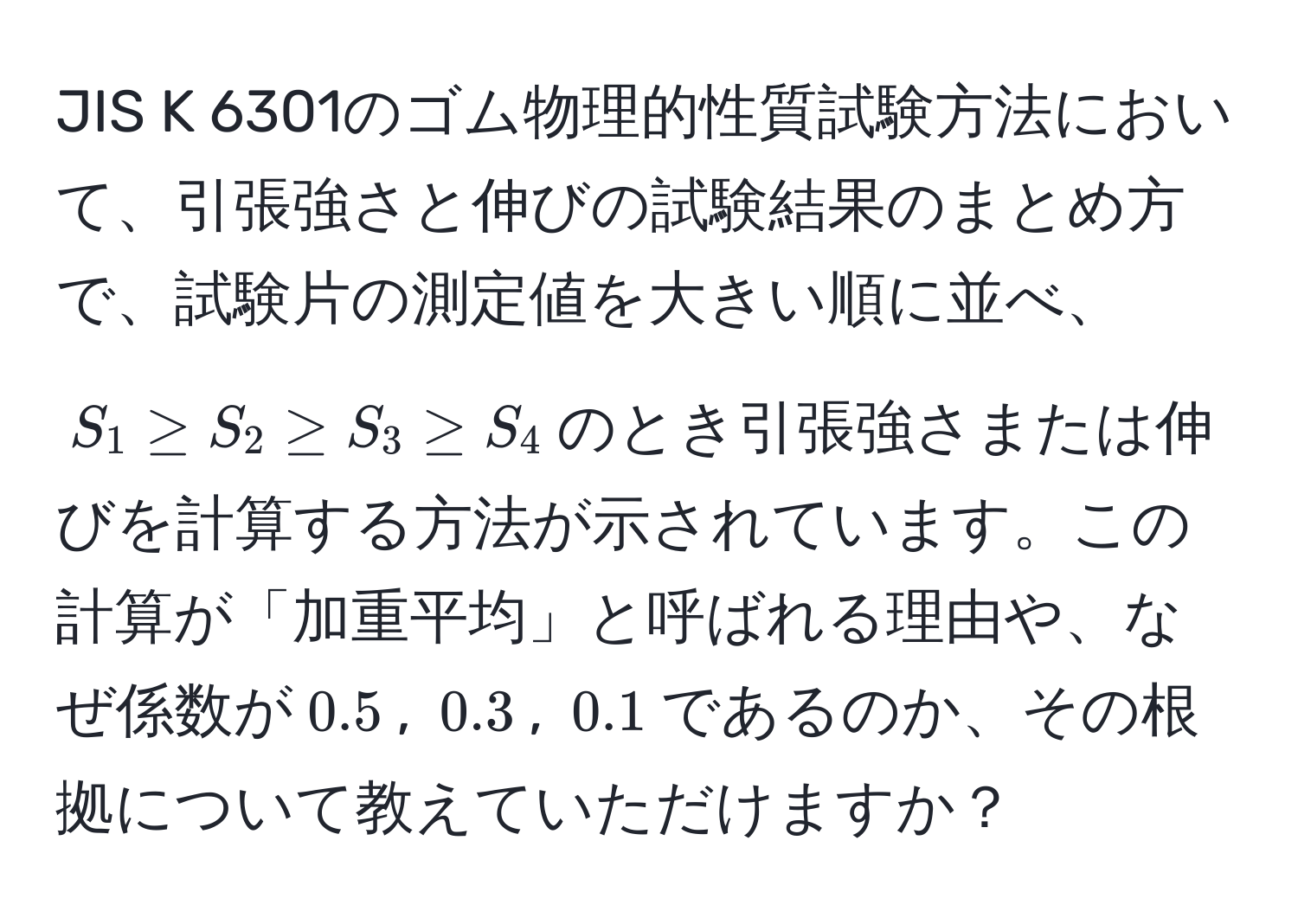 JIS K 6301のゴム物理的性質試験方法において、引張強さと伸びの試験結果のまとめ方で、試験片の測定値を大きい順に並べ、$S_1 ≥ S_2 ≥ S_3 ≥ S_4$のとき引張強さまたは伸びを計算する方法が示されています。この計算が「加重平均」と呼ばれる理由や、なぜ係数が$0.5$, $0.3$, $0.1$であるのか、その根拠について教えていただけますか？