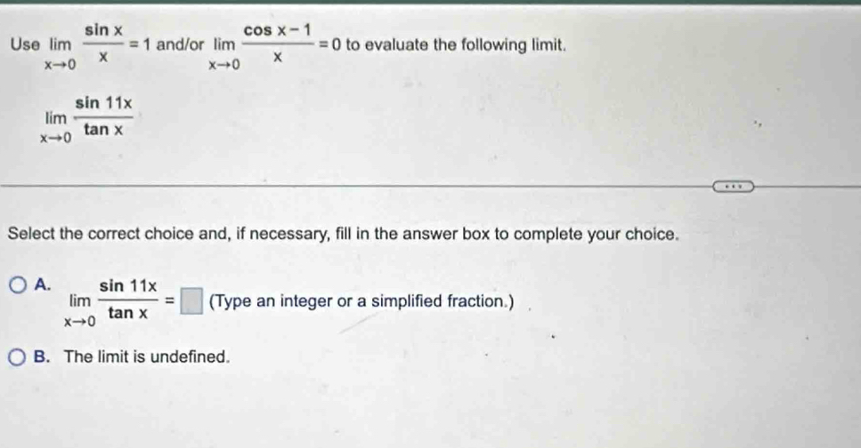 Use limlimits _xto 0 sin x/x =1 and/or limlimits _xto 0 (cos x-1)/x =0 to evaluate the following limit.
limlimits _xto 0 sin 11x/tan x 
Select the correct choice and, if necessary, fill in the answer box to complete your choice.
A. limlimits _xto 0 sin 11x/tan x =□ (Type an integer or a simplified fraction.)
B. The limit is undefined.