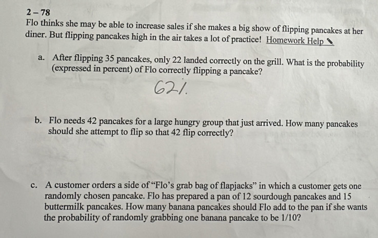 2 - 78 
Flo thinks she may be able to increase sales if she makes a big show of flipping pancakes at her 
diner. But flipping pancakes high in the air takes a lot of practice! Homework Help 
a. After flipping 35 pancakes, only 22 landed correctly on the grill. What is the probability 
(expressed in percent) of Flo correctly flipping a pancake? 
b. Flo needs 42 pancakes for a large hungry group that just arrived. How many pancakes 
should she attempt to flip so that 42 flip correctly? 
c. A customer orders a side of “Flo’s grab bag of flapjacks” in which a customer gets one 
randomly chosen pancake. Flo has prepared a pan of 12 sourdough pancakes and 15
buttermilk pancakes. How many banana pancakes should Flo add to the pan if she wants 
the probability of randomly grabbing one banana pancake to be 1/10?