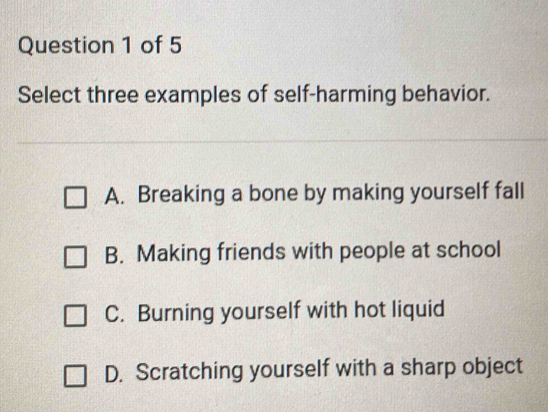 Select three examples of self-harming behavior.
A. Breaking a bone by making yourself fall
B. Making friends with people at school
C. Burning yourself with hot liquid
D. Scratching yourself with a sharp object