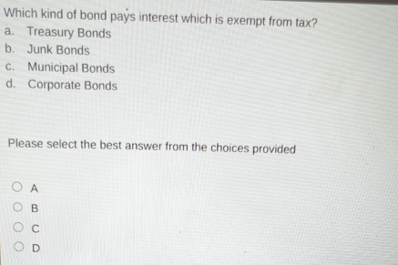 Which kind of bond pays interest which is exempt from tax?
a. Treasury Bonds
b. Junk Bonds
c. Municipal Bonds
d. Corporate Bonds
Please select the best answer from the choices provided
A
B
C
D