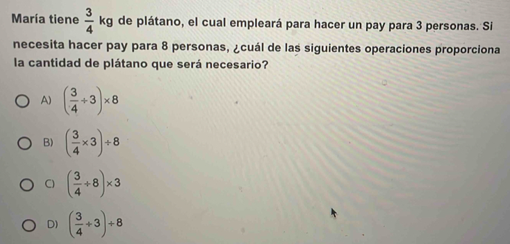 María tiene  3/4  kg de plátano, el cual empleará para hacer un pay para 3 personas. Si
necesita hacer pay para 8 personas, ¿cuál de las siguientes operaciones proporciona
la cantidad de plátano que será necesario?
A) ( 3/4 / 3)* 8
B) ( 3/4 * 3)/ 8
C) ( 3/4 / 8)* 3
D) ( 3/4 / 3)/ 8