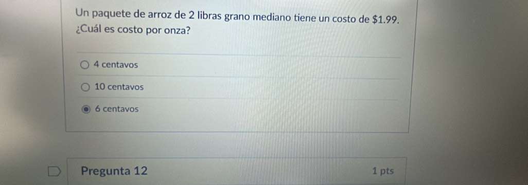 Un paquete de arroz de 2 libras grano mediano tiene un costo de $1.99.
¿Cuál es costo por onza?
4 centavos
10 centavos
6 centavos
Pregunta 12 1 pts