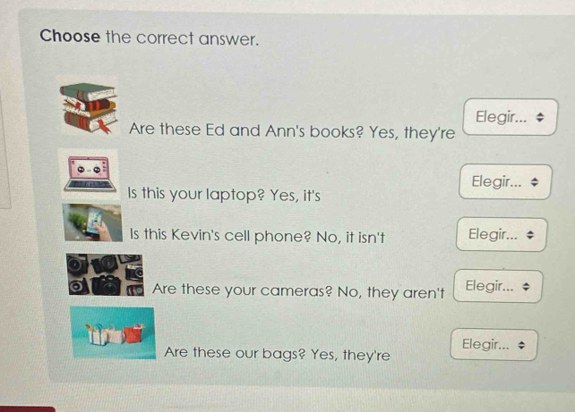 Choose the correct answer.
Elegir...
Are these Ed and Ann's books? Yes, they're
Elegir...
Is this your laptop? Yes, it's
Is this Kevin's cell phone? No, it isn't Elegir...
Are these your cameras? No, they aren't Elegir...
Are these our bags? Yes, they're Elegir...