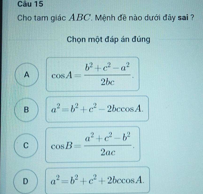 Cho tam giác ABC. Mệnh đề nào dưới đây sai ?
Chọn một đáp án đúng
A cos A= (b^2+c^2-a^2)/2bc .
B a^2=b^2+c^2-2bccos A.
C cos B= (a^2+c^2-b^2)/2ac .
D a^2=b^2+c^2+2bccos A.