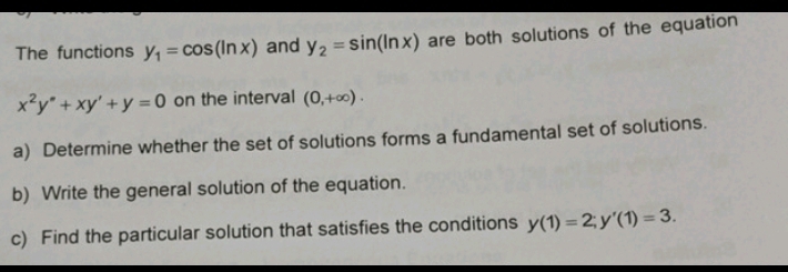 The functions y_1=cos (ln x) and y_2=sin (ln x) are both solutions of the equation
x^2y°+xy'+y=0 on the interval (0,+∈fty ). 
a) Determine whether the set of solutions forms a fundamental set of solutions. 
b) Write the general solution of the equation. 
c) Find the particular solution that satisfies the conditions y(1)=2; y'(1)=3.