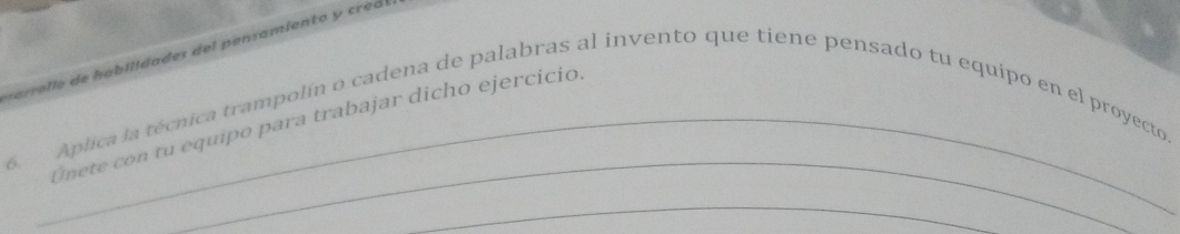 arro l o de habilidades del pensamiento y creó 
_ 
Unete con tu equipo para trabajar dicho ejercicio 
6 Aplica la técnica trampolín o cadena de palabras al invento que tiene pensado tu equipo en el proyecto. 
_