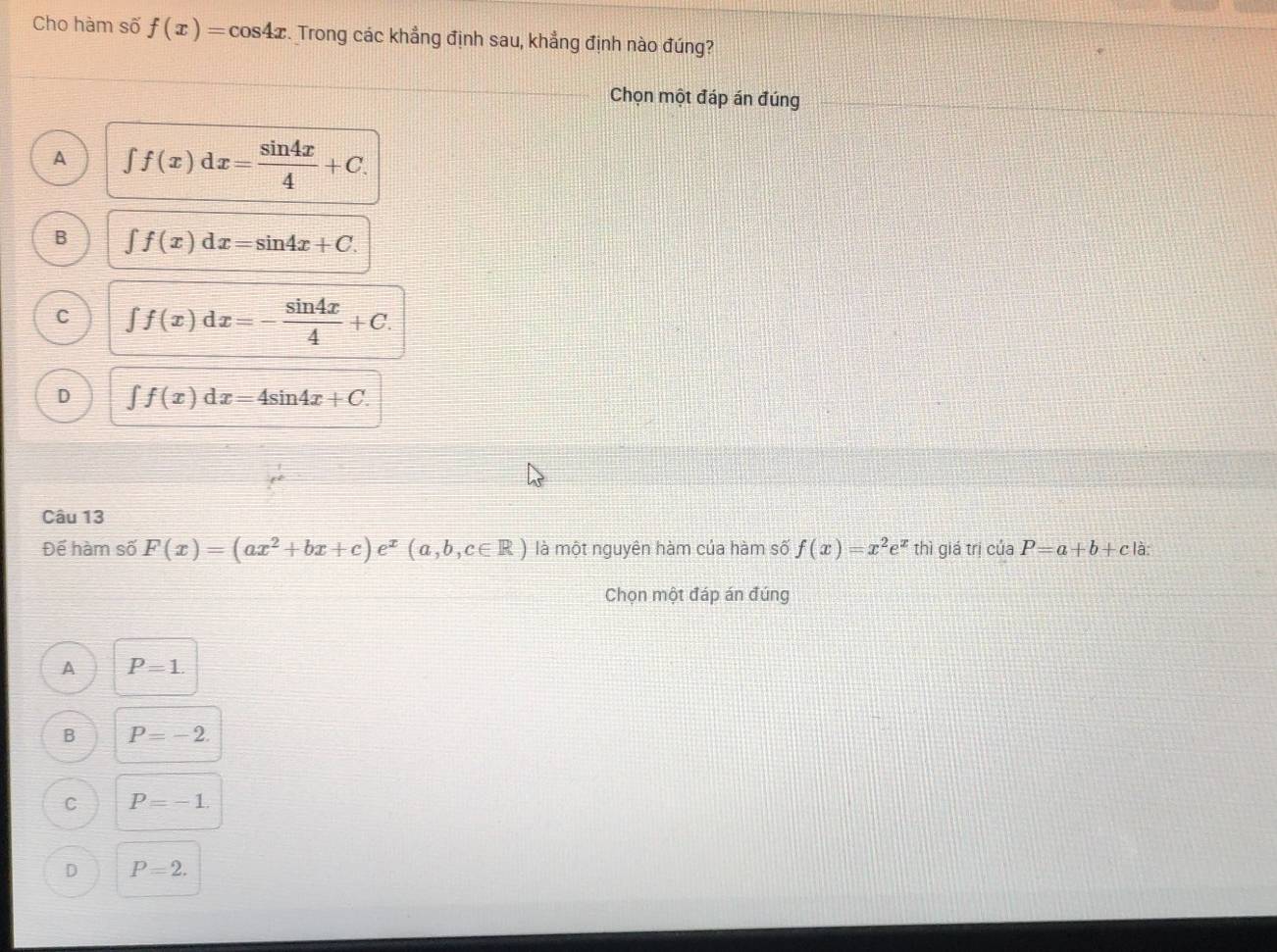 Cho hàm số f(x)=cos 4x. Trong các khẳng định sau, khẳng định nào đúng?
Chọn một đáp án đúng
A ∈t f(x)dx= sin 4x/4 +C.
B ∈t f(x)dx=sin 4x+C.
C ∈t f(x)dx=- sin 4x/4 +C.
D ∈t f(x)dx=4sin 4x+C. 
Câu 13
Để hàm số F(x)=(ax^2+bx+c)e^x(a,b,c∈ R) là một nguyên hàm của hàm số f(x)=x^2e^x thì giá trị của P=a+b+c là:
Chọn một đáp án đúng
A P=1.
B P=-2.
C P=-1.
D P=2.