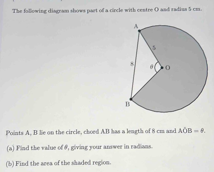 The following diagram shows part of a circle with centre O and radius 5 cm. 
Points A, B lie on the circle, chord AB has a length of 8 cm and Ahat OB=θ. 
(a) Find the value of θ, giving your answer in radians. 
(b) Find the area of the shaded region.