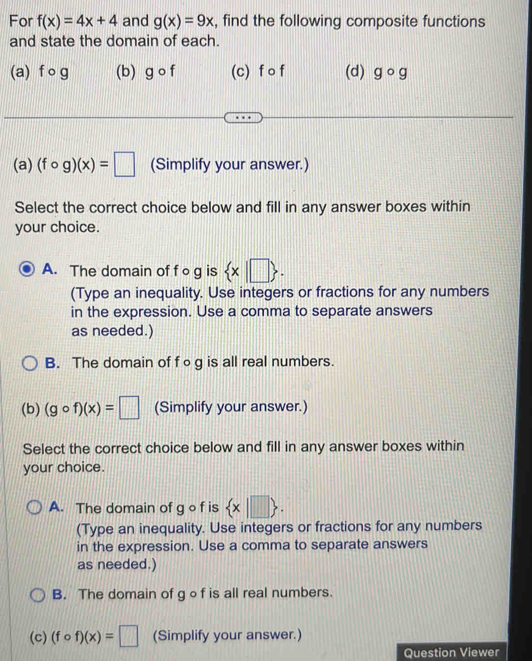 For f(x)=4x+4 and g(x)=9x , find the following composite functions
and state the domain of each.
(a) f ○ g (b) gcirc f (c) f o f (d) gcirc g
(a) (fcirc g)(x)=□ (Simplify your answer.)
Select the correct choice below and fill in any answer boxes within
your choice.
A. The domain of fo g is  x|□ . 
(Type an inequality. Use integers or fractions for any numbers
in the expression. Use a comma to separate answers
as needed.)
B. The domain of f ○g is all real numbers.
(b) (gcirc f)(x)=□ (Simplify your answer.)
Select the correct choice below and fill in any answer boxes within
your choice.
A. The domain of g of is  x|□ . 
(Type an inequality. Use integers or fractions for any numbers
in the expression. Use a comma to separate answers
as needed.)
B. The domain of gof is all real numbers.
(c) (fcirc f)(x)=□ (Simplify your answer.)
Question Viewer