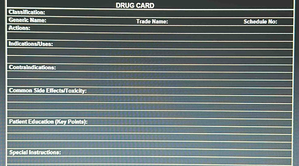 DRUG CARD 
Classification: 
Generic Name: Trade Name: Schedule No: 
Actions: 
Indications/Uses: 
Contraindications: 
Common Side Effects/Toxicity: 
Patient Education (Key Points): 
Special Instructions: