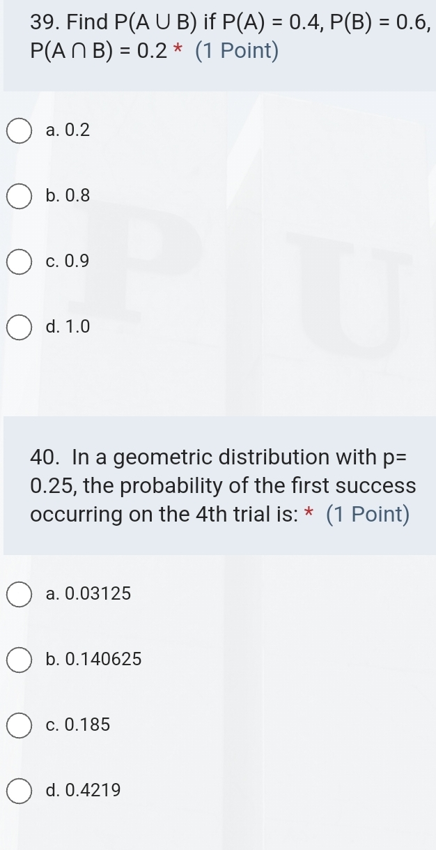 Find P(A∪ B) if P(A)=0.4, P(B)=0.6,
P(A∩ B)=0.2^* (1 Point)
a. 0.2
b. 0.8
c. 0.9
d. 1.0
40. In a geometric distribution with p=
0.25, the probability of the first success
occurring on the 4th trial is: * (1 Point)
a. 0.03125
b. 0.140625
c. 0.185
d. 0.4219