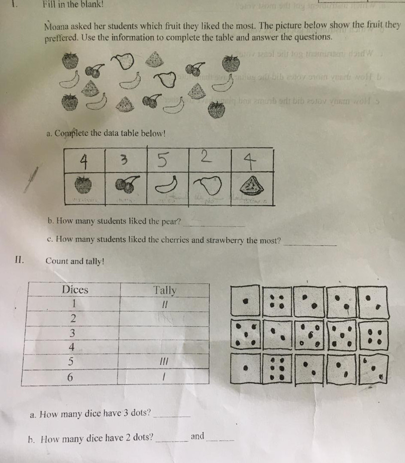 Fill in the blank! 
Moana asked her students which fruit they liked the most. The picture below show the fruit they 
preffered. Use the information to complete the table and answer the questions. 
a. Complete the data table below! 
b. How many students liked the pear?_ 
c. How many students liked the cherries and strawberry the most? 
_ 
II. Count and tally! 
a. How many dice have 3 dots?_ 
b. How many dice have 2 dots?_ and_