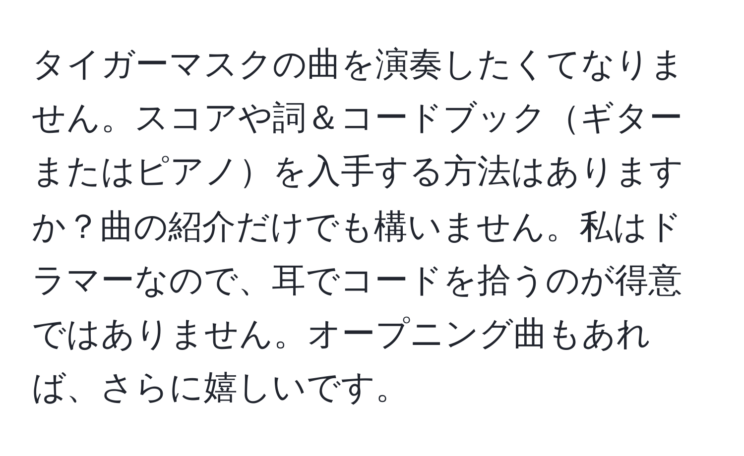 タイガーマスクの曲を演奏したくてなりません。スコアや詞＆コードブックギターまたはピアノを入手する方法はありますか？曲の紹介だけでも構いません。私はドラマーなので、耳でコードを拾うのが得意ではありません。オープニング曲もあれば、さらに嬉しいです。