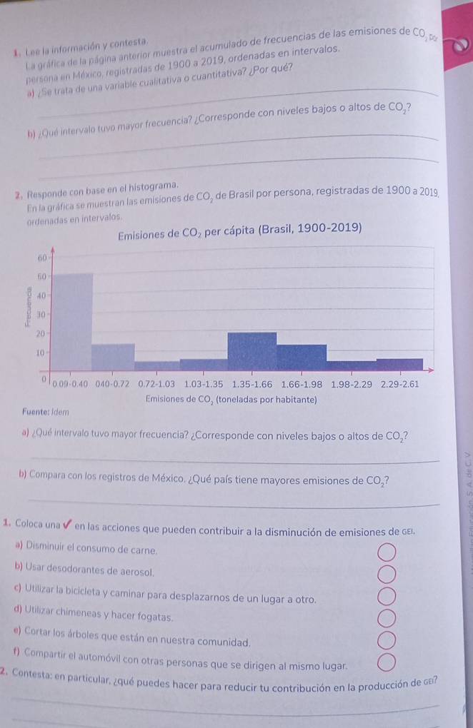 La gráfica de la página anterior muestra el acumulado de frecuencias de las emisiones de CO_1w. Lee la información y contesta.
_
persona en México, registradas de 1900 a 2019, ordenadas en intervalos.
) ¿Se trata de una variable cualitativa o cuantitativa? ¿Por qué?
_
h) ¿Qué intervalo tuvo mayor frecuencia? ¿Corresponde con niveles bajos o altos de CO_2
_
2. Responde con base en el histograma. de Brasil por persona, registradas de 1900 a 2019
En la gráfica se muestran las emisiones de CO_2
ordenadas en intervalos.
Idem
a) ¿Qué intervalo tuvo mayor frecuencia? ¿Corresponde con niveles bajos o altos de CO_2 I
_
b) Compara con los registros de México. ¿Qué país tiene mayores emisiones de CO_2?
_
1. Coloca una v en las acciones que pueden contribuir a la disminución de emisiones de gEl.
a) Disminuir el consumo de carne.
b) Usar desodorantes de aerosol.
c) Utilizar la bicicleta y caminar para desplazarnos de un lugar a otro.
d) Utilizar chimeneas y hacer fogatas.
e) Cortar los árboles que están en nuestra comunidad.
f) Compartir el automóvil con otras personas que se dirigen al mismo lugar.
_
2. Contesta: en particular, ¿qué puedes hacer para reducir tu contribución en la producción de sa?
_