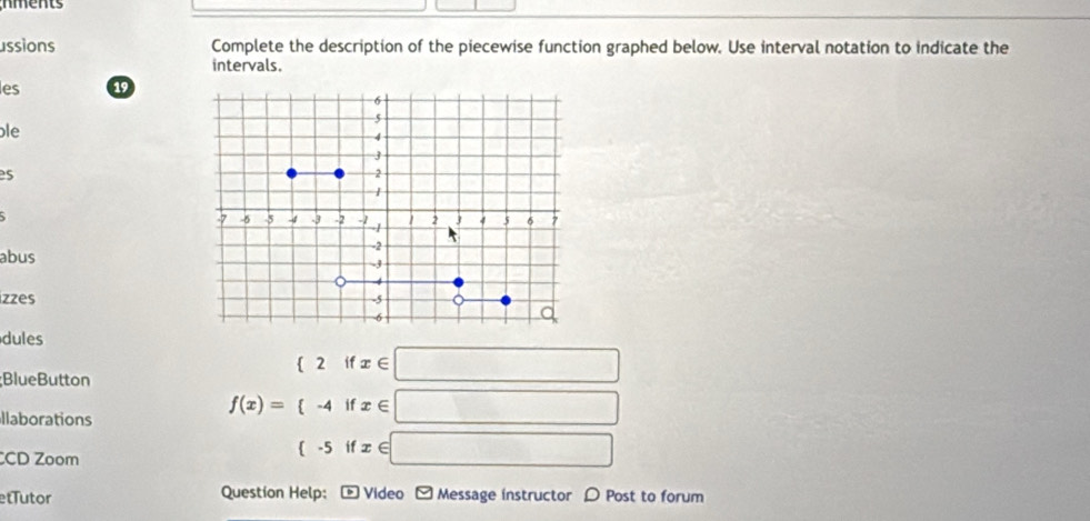 ussions Complete the description of the piecewise function graphed below. Use interval notation to indicate the
intervals.
les 19
le
es
abus
izzes
dules
;BlueButton
 2ifx∈ □
llaborations
f(x)= -4ifx∈ □
CD Zoom
 -5ifx∈ □
etTutor Question Help: : * Video - Message instructor 〇 Post to forum