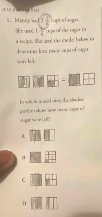 (5.1A; 5.1B)-5.1D; 5.1E)
1. Mandy had 2 2/6  Lups of sugar.
She used 1 9/4  cups of the sugar in
a recipe. She used the model below to
determine how many cups of sugar
were left.
In which model does the shaded
portion show how many cups of
sugar were left?
A
B
C
D