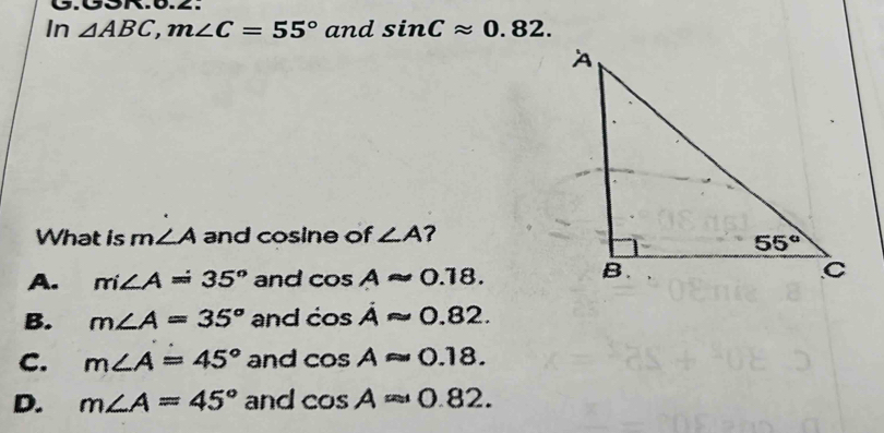 In △ ABC,m∠ C=55° and sin Capprox 0.82.
What is m ∠ A and cosine of ∠ A ?
A. m∠ A=35° and cos Aapprox 0.18.
B. m∠ A=35° and cos dot Aapprox 0.82.
C. m∠ A=45° and cos Aapprox 0.18.
D. m∠ A=45° and cos Aapprox 0.82.