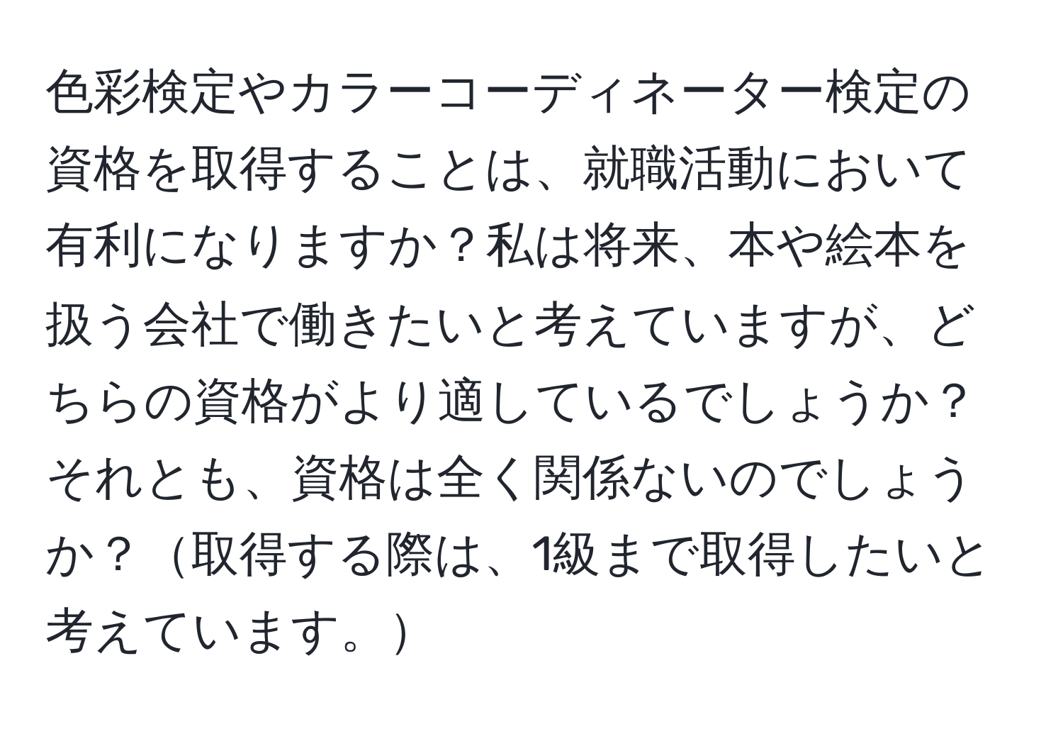 色彩検定やカラーコーディネーター検定の資格を取得することは、就職活動において有利になりますか？私は将来、本や絵本を扱う会社で働きたいと考えていますが、どちらの資格がより適しているでしょうか？それとも、資格は全く関係ないのでしょうか？取得する際は、1級まで取得したいと考えています。