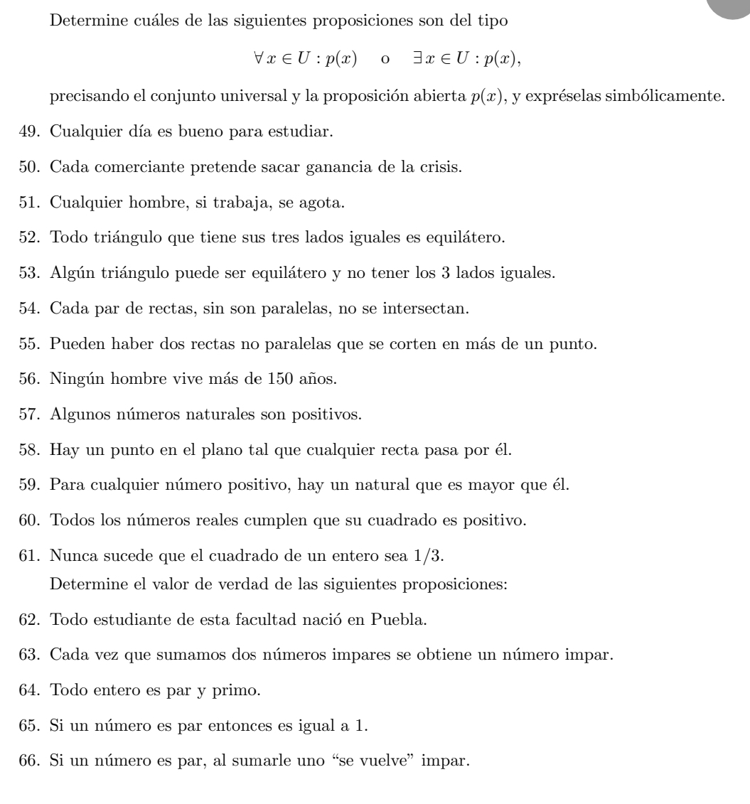 Determine cuáles de las siguientes proposiciones son del tipo
forall x∈ U : p(x) 0 exists x∈ U:p(x), 
precisando el conjunto universal y la proposición abierta p(x) , y expréselas simbólicamente. 
49. Cualquier día es bueno para estudiar. 
50. Cada comerciante pretende sacar ganancia de la crisis. 
51. Cualquier hombre, si trabaja, se agota. 
52. Todo triángulo que tiene sus tres lados iguales es equilátero. 
53. Algún triángulo puede ser equilátero y no tener los 3 lados iguales. 
54. Cada par de rectas, sin son paralelas, no se intersectan. 
55. Pueden haber dos rectas no paralelas que se corten en más de un punto. 
56. Ningún hombre vive más de 150 años. 
57. Algunos números naturales son positivos. 
58. Hay un punto en el plano tal que cualquier recta pasa por él. 
59. Para cualquier número positivo, hay un natural que es mayor que él. 
60. Todos los números reales cumplen que su cuadrado es positivo. 
61. Nunca sucede que el cuadrado de un entero sea 1/3. 
Determine el valor de verdad de las siguientes proposiciones: 
62. Todo estudiante de esta facultad nació en Puebla. 
63. Cada vez que sumamos dos números impares se obtiene un número impar. 
64. Todo entero es par y primo. 
65. Si un número es par entonces es igual a 1. 
66. Si un número es par, al sumarle uno “se vuelve” impar.