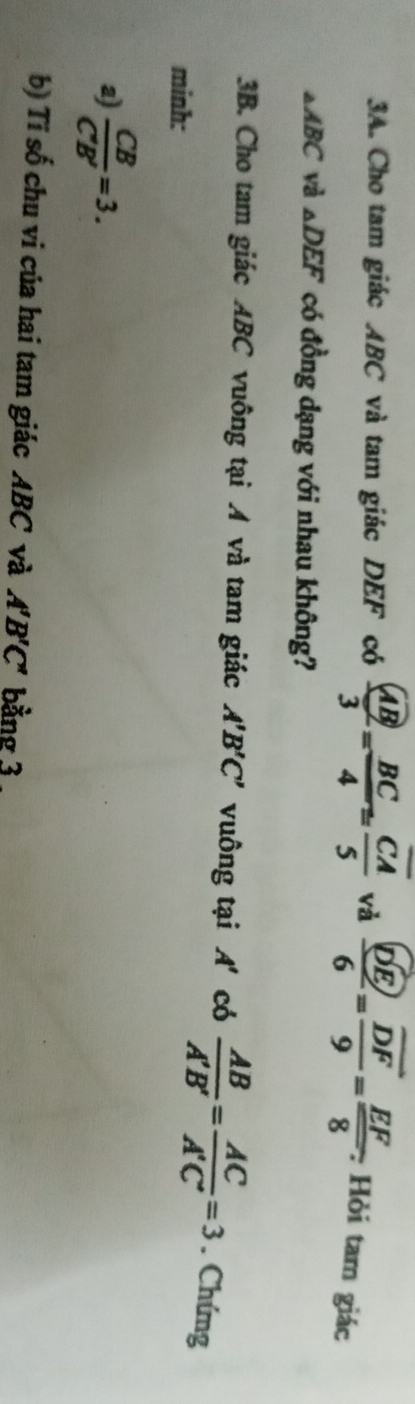 Cho tam giác ABC và tam giác DEF có frac  AB3= BC/4 =frac overline CA5 và frac overline DE6=frac overline DF9= EF/8 . : Hỏi tam giác
△ ABC và _△ DEF có đồng dạng với nhau không? 
3B. Cho tam giác ABC vuông tại A và tam giác A'B'C' vuông tại A có  AB/A'B' = AC/A'C' =3. Chứng 
minh: 
a  CB/C'B' =3. 
b) Tí số chu vi của hai tam giác ABC và A'B'C' bằng 3.