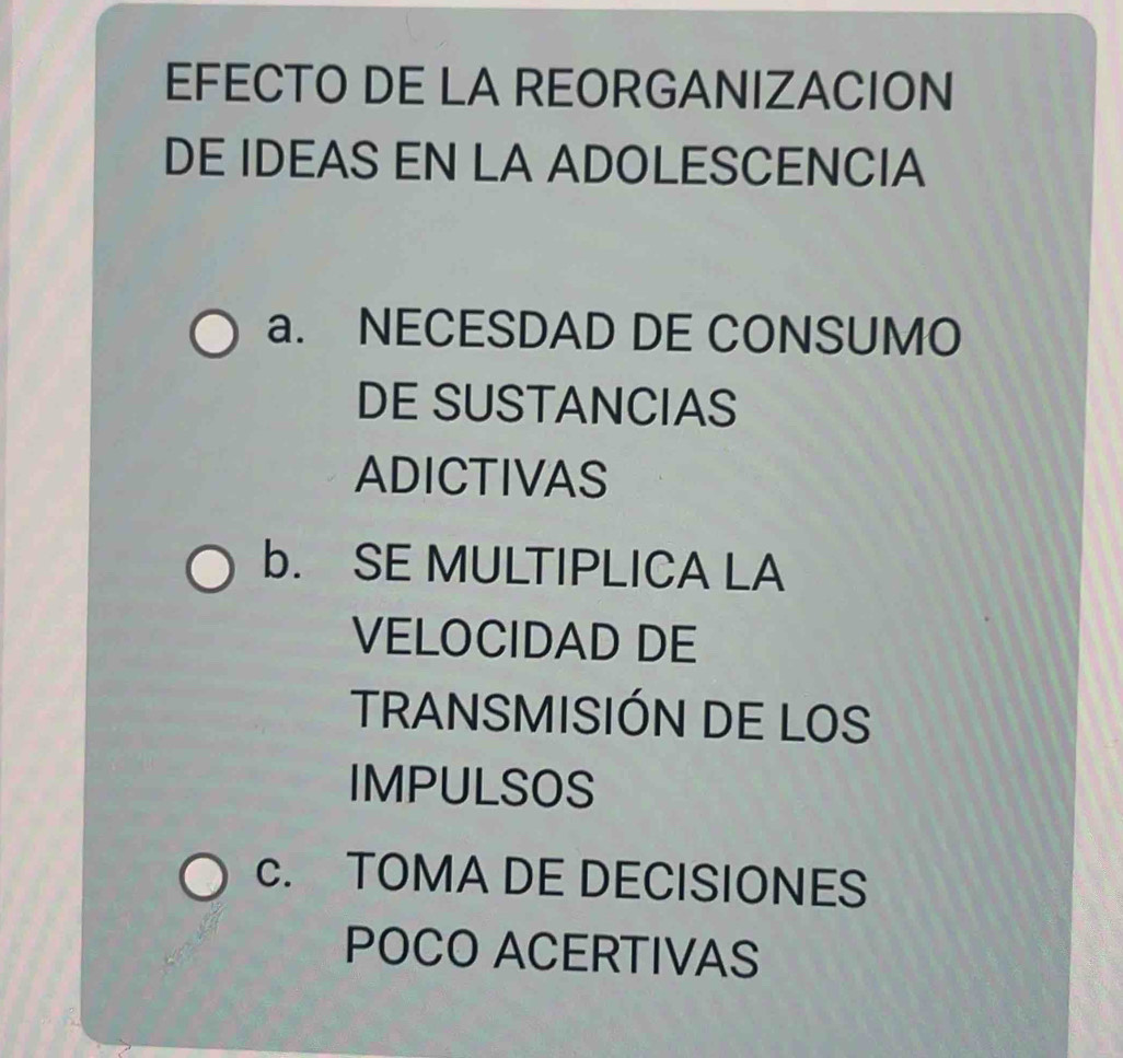 EFECTO DE LA REORGANIZACION
DE IDEAS EN LA ADOLESCENCIA
a. NECESDAD DE CONSUMO
DE SUSTANCIAS
ADICTIVAS
b. SE MULTIPLICA LA
VELOCIDAD DE
TRANSMISIÓN DE LOS
IMPULSOS
c. TOMA DE DECISIONES
POCO ACERTIVAS