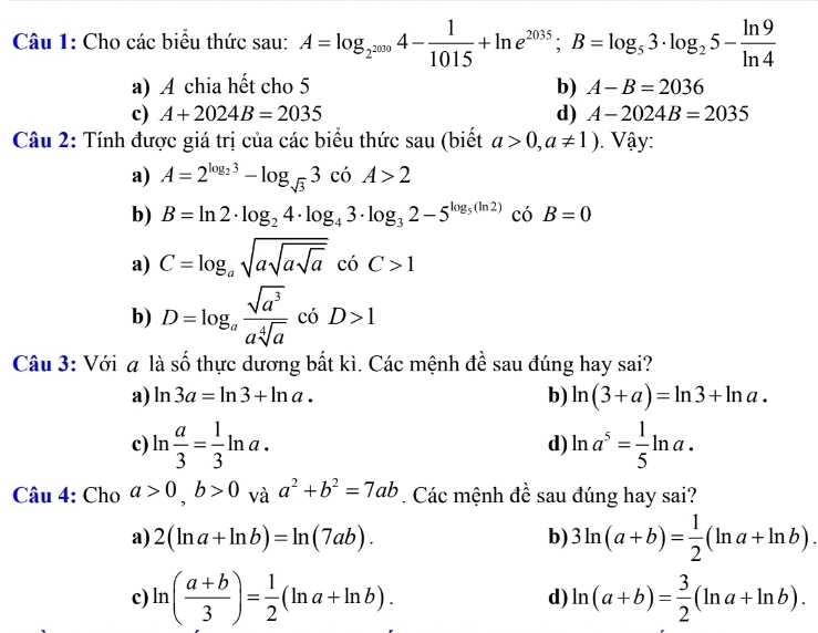 Cho các biểu thức sau: A=log _2^(2009)4- 1/1015 +ln e^(2035);B=log _53· log _25- ln 9/ln 4 
a) A chia hết cho 5 b) A-B=2036
c) A+2024B=2035 d) A-2024B=2035
Câu 2: Tính được giá trị của các biểu thức sau (biết a>0,a!= 1). Vậy:
a) A=2^(log _2)3-log _sqrt(3)3 có A>2
b) B=ln 2· log _24· log _43· log _32-5^(log _5)(ln 2) có B=0
a) C=log _asqrt(asqrt asqrt a) có C>1
b) D=log _a sqrt(a^3)/asqrt[4](a)  có D>1
Câu 3: Với # là số thực dương bất kì. Các mệnh đề sau đúng hay sai?
a) ln 3a=ln 3+ln a. b) ln (3+a)=ln 3+ln a.
c) ln  a/3 = 1/3 ln a. d) ln a^5= 1/5 ln a.
Câu 4: Cho a>0,b>0vaa^2+b^2=7ab. Các mệnh đề sau đúng hay sai?
a) 2(ln a+ln b)=ln (7ab). b) 3ln (a+b)= 1/2 (ln a+ln b).
c) ln ( (a+b)/3 )= 1/2 (ln a+ln b). ln (a+b)= 3/2 (ln a+ln b).
d)